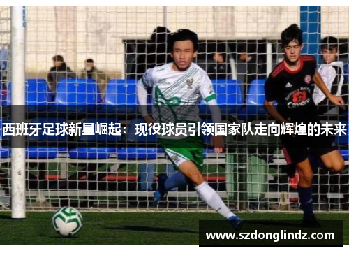 西班牙足球新星崛起：现役球员引领国家队走向辉煌的未来