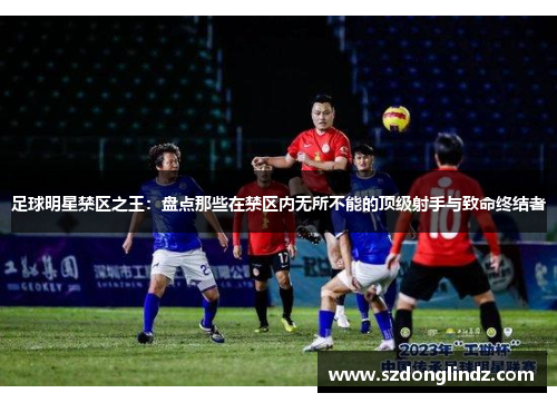 足球明星禁区之王：盘点那些在禁区内无所不能的顶级射手与致命终结者