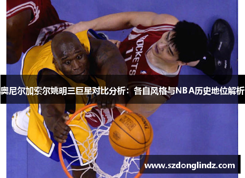 奥尼尔加索尔姚明三巨星对比分析：各自风格与NBA历史地位解析