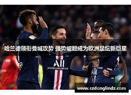 哈兰德领衔曼城攻势 强势崛起成为欧洲足坛新巨星