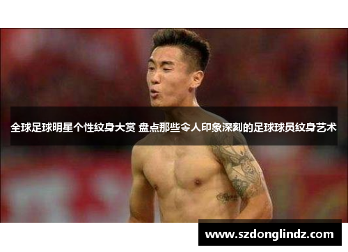 全球足球明星个性纹身大赏 盘点那些令人印象深刻的足球球员纹身艺术