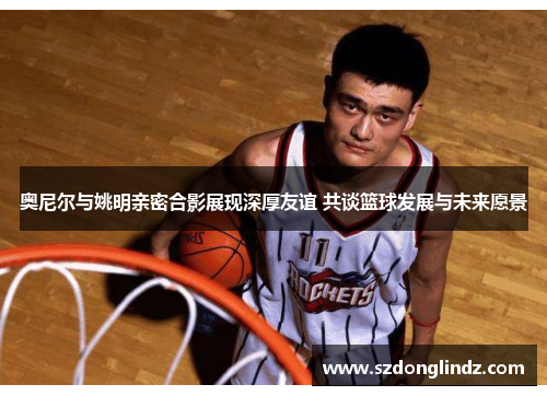 奥尼尔与姚明亲密合影展现深厚友谊 共谈篮球发展与未来愿景