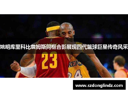 姚明库里科比詹姆斯同框合影展现四代篮球巨星传奇风采