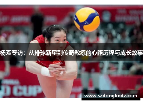 杨芳专访：从排球新星到传奇教练的心路历程与成长故事