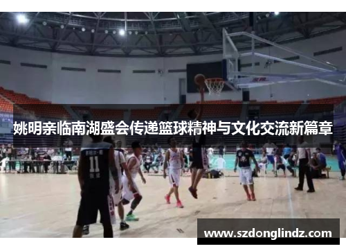 姚明亲临南湖盛会传递篮球精神与文化交流新篇章