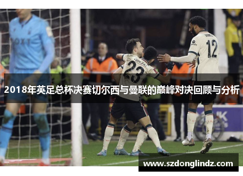 2018年英足总杯决赛切尔西与曼联的巅峰对决回顾与分析