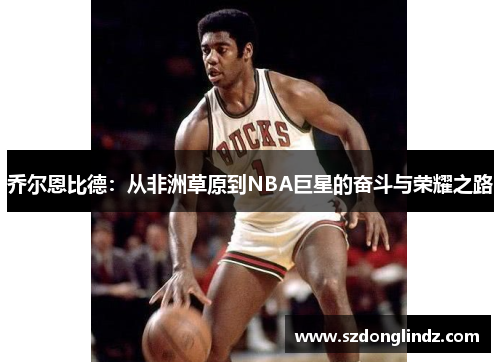 乔尔恩比德：从非洲草原到NBA巨星的奋斗与荣耀之路