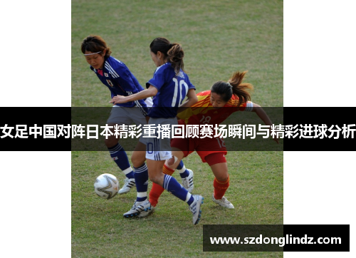 女足中国对阵日本精彩重播回顾赛场瞬间与精彩进球分析