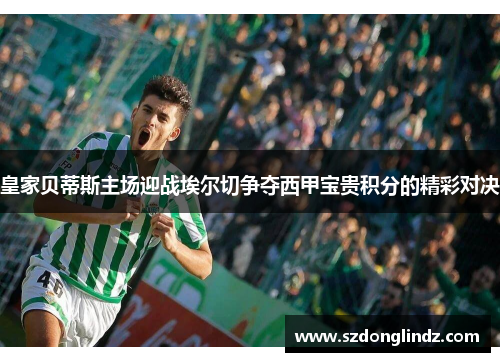 皇家贝蒂斯主场迎战埃尔切争夺西甲宝贵积分的精彩对决